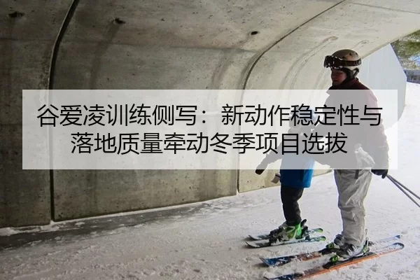 谷爱凌训练侧写：新动作稳定性与落地质量牵动冬季项目选拔